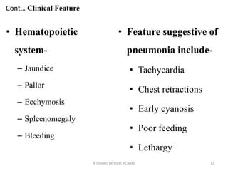 Cont… Clinical Feature
• Hematopoietic
system-
– Jaundice
– Pallor
– Ecchymosis
– Spleenomegaly
– Bleeding
R Dhaker, Lecturer, PCNMS 12
• Feature suggestive of
pneumonia include-
• Tachycardia
• Chest retractions
• Early cyanosis
• Poor feeding
• Lethargy
 