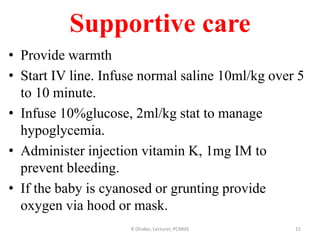 Supportive care
• Provide warmth
• Start IV line. Infuse normal saline 10ml/kg over 5
to 10 minute.
• Infuse 10%glucose, 2ml/kg stat to manage
hypoglycemia.
• Administer injection vitamin K, 1mg IM to
prevent bleeding.
• If the baby is cyanosed or grunting provide
oxygen via hood or mask.
R Dhaker, Lecturer, PCNMS 15
 