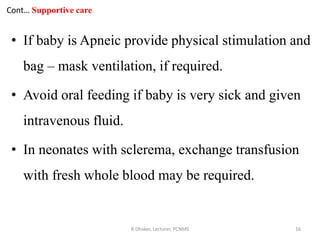 Cont… Supportive care
• If baby is Apneic provide physical stimulation and
bag – mask ventilation, if required.
• Avoid oral feeding if baby is very sick and given
intravenous fluid.
• In neonates with sclerema, exchange transfusion
with fresh whole blood may be required.
R Dhaker, Lecturer, PCNMS 16
 