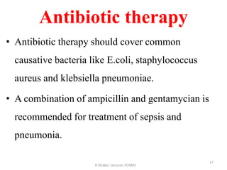 Antibiotic therapy
• Antibiotic therapy should cover common
causative bacteria like E.coli, staphylococcus
aureus and klebsiella pneumoniae.
• A combination of ampicillin and gentamycian is
recommended for treatment of sepsis and
pneumonia.
R Dhaker, Lecturer, PCNMS
17
 