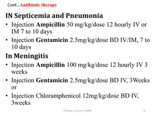Cont…Antibiotic therapy
IN Septicemia and Pneumonia
• Injection Ampicillin 50 mg/kg/dose 12 hourly IV or
IM 7 to 10 days
• Injection Gentamicin 2.5mg/kg/dose BD IV/IM, 7 to
10 days
In Meningitis
• Injection Ampicillin 100 mg/kg/dose 12 hourly IV 3
weeks
• Injection Gentamicin 2.5mg/kg/dose BD IV, 3Weeks
or
• Injection Chloramphenicol 12mg/kg/dose BD IV,
3weeks
R Dhaker, Lecturer, PCNMS 18
 