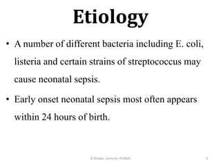 Etiology
• A number of different bacteria including E. coli,
listeria and certain strains of streptococcus may
cause neonatal sepsis.
• Early onset neonatal sepsis most often appears
within 24 hours of birth.
R Dhaker, Lecturer, PCNMS 3
 