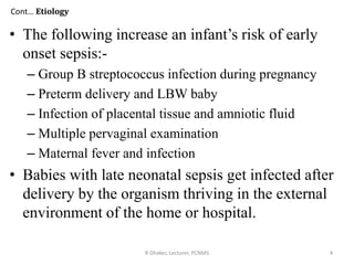 Cont… Etiology
• The following increase an infant’s risk of early
onset sepsis:-
– Group B streptococcus infection during pregnancy
– Preterm delivery and LBW baby
– Infection of placental tissue and amniotic fluid
– Multiple pervaginal examination
– Maternal fever and infection
• Babies with late neonatal sepsis get infected after
delivery by the organism thriving in the external
environment of the home or hospital.
R Dhaker, Lecturer, PCNMS 4
 