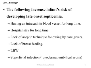 • The following increase infant’s risk of
developing late onset septicemia.
– Having an intracath in blood vessel for long time.
– Hospital stay for long time.
– Lack of aseptic technique following by care givers.
– Lack of breast feeding.
– LBW
– Superficial infection ( pyoderma, umbilical sepsis)
R Dhaker, Lecturer, PCNMS 5
Cont… Etiology
 