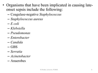 • Organisms that have been implicated in causing late-
onset sepsis include the following:
– Coagulase-negative Staphylococcus
– Staphylococcus aureus
– E coli
– Klebsiella
– Pseudomonas
– Enterobacter
– Candida
– GBS
– Serratia
– Acinetobacter
– Anaerobes
R Dhaker, Lecturer, PCNMS 6
 