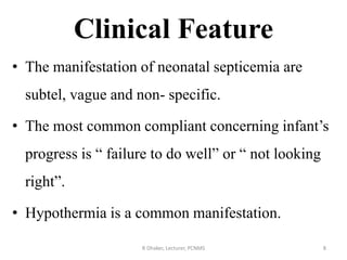 Clinical Feature
• The manifestation of neonatal septicemia are
subtel, vague and non- specific.
• The most common compliant concerning infant’s
progress is “ failure to do well” or “ not looking
right”.
• Hypothermia is a common manifestation.
R Dhaker, Lecturer, PCNMS 8
 