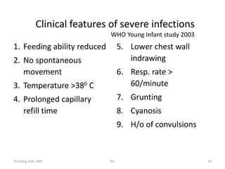 Teaching Aids: NNF NS- 10
Clinical features of severe infections
WHO Young Infant study 2003
1. Feeding ability reduced
2. No spontaneous
movement
3. Temperature >380 C
4. Prolonged capillary
refill time
5. Lower chest wall
indrawing
6. Resp. rate >
60/minute
7. Grunting
8. Cyanosis
9. H/o of convulsions
 