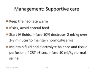 Teaching Aids: NNF NS- 15
Management: Supportive care
Keep the neonate warm
If sick, avoid enteral feed
Start IV fluids, infuse 10% dextrose- 2 ml/kg over
2-3 minutes to maintain normoglycemia
Maintain fluid and electrolyte balance and tissue
perfusion. If CRT >3 sec, infuse 10 ml/kg normal
saline
 
