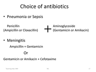 Teaching Aids: NNF NS- 17
Choice of antibiotics
• Pneumonia or Sepsis
Penicillin Aminoglycoside
(Ampicillin or Cloxacillin) (Gentamicin or Amikacin)
• Meningitis
Ampicillin + Gentamicin
Or
Gentamicin or Amikacin + Cefotaxime
+
 