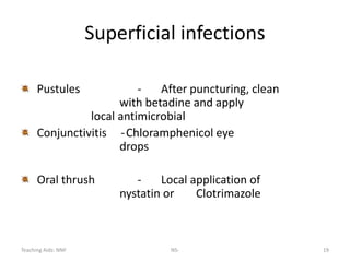 Teaching Aids: NNF NS- 19
Superficial infections
Pustules - After puncturing, clean
with betadine and apply
local antimicrobial
Conjunctivitis -Chloramphenicol eye
drops
Oral thrush - Local application of
nystatin or Clotrimazole
 