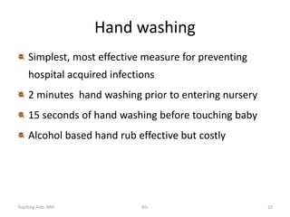 Teaching Aids: NNF NS- 22
Hand washing
Simplest, most effective measure for preventing
hospital acquired infections
2 minutes hand washing prior to entering nursery
15 seconds of hand washing before touching baby
Alcohol based hand rub effective but costly
 