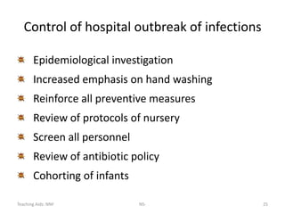 Teaching Aids: NNF NS- 25
Control of hospital outbreak of infections
Epidemiological investigation
Increased emphasis on hand washing
Reinforce all preventive measures
Review of protocols of nursery
Screen all personnel
Review of antibiotic policy
Cohorting of infants
 