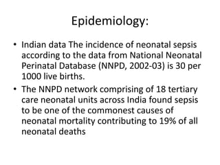 Epidemiology:
• Indian data The incidence of neonatal sepsis
according to the data from National Neonatal
Perinatal Database (NNPD, 2002-03) is 30 per
1000 live births.
• The NNPD network comprising of 18 tertiary
care neonatal units across India found sepsis
to be one of the commonest causes of
neonatal mortality contributing to 19% of all
neonatal deaths
 