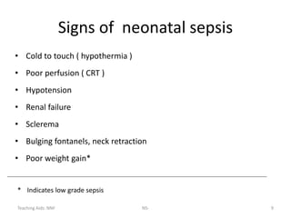 Teaching Aids: NNF NS- 9
Signs of neonatal sepsis
• Cold to touch ( hypothermia )
• Poor perfusion ( CRT )
• Hypotension
• Renal failure
• Sclerema
• Bulging fontanels, neck retraction
• Poor weight gain*
* Indicates low grade sepsis
 