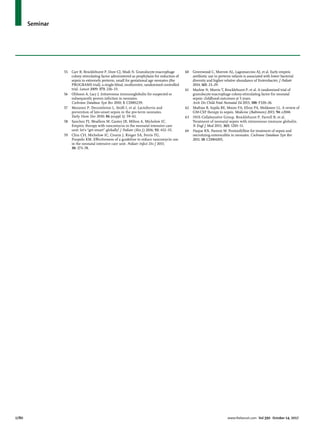 Seminar
1780	 www.thelancet.com Vol 390 October 14, 2017
55	 Carr R, Brocklehurst P, Dore CJ, Modi N. Granulocyte-macrophage
colony stimulating factor administered as prophylaxis for reduction of
sepsis in extremely preterm, small for gestational age neonates (the
PROGRAMS trial): a single-blind, multicentre, randomised controlled
trial. Lancet 2009; 373: 226–33.
56	 Ohlsson A, Lacy J. Intravenous immunoglobulin for suspected or
subsequently proven infection in neonates.
Cochrane Database Syst Rev 2010; 3: CD001239.
57	 Manzoni P, Decembrino L, Stolfi I, et al. Lactoferrin and
prevention of late-onset sepsis in the pre-term neonates.
Early Hum Dev 2010; 86 (suppl 1): 59–61.
58	 Sanchez PJ, Moallem M, Cantey JB, Milton A, Michelow IC.
Empiric therapy with vancomycin in the neonatal intensive care
unit: let’s “get smart” globally! J Pediatr (Rio J) 2016; 92: 432–35.
59	 Chiu CH, Michelow IC, Cronin J, Ringer SA, Ferris TG,
Puopolo KM. Effectiveness of a guideline to reduce vancomycin use
in the neonatal intensive care unit. Pediatr Infect Dis J 2011;
30: 273–78.
60	 Greenwood C, Morrow AL, Lagomarcino AJ, et al. Early empiric
antibiotic use in preterm infants is associated with lower bacterial
diversity and higher relative abundance of Enterobacter. J Pediatr
2014; 165: 23–29.
61	 Marlow N, Morris T, Brocklehurst P, et al. A randomised trial of
granulocyte-macrophage colony-stimulating factor for neonatal
sepsis: childhood outcomes at 5 years.
Arch Dis Child Fetal Neonatal Ed 2015; 100: F320–26.
62	 Mathias B, Szpila BE, Moore FA, Efron PA, Moldawer LL. A review of
GM-CSF therapy in sepsis. Medicine (Baltimore) 2015; 94: e2044.
63	 INIS Collaborative Group, Brocklehurst P, Farrell B, et al.
Treatment of neonatal sepsis with intravenous immune globulin.
N Engl J Med 2011; 365: 1201–11.
64	 Haque KN, Pammi M. Pentoxifylline for treatment of sepsis and
necrotizing enterocolitis in neonates. Cochrane Database Syst Rev
2011; 10: CD004205.
 