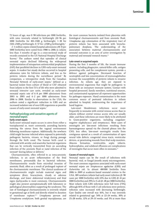 Seminar
www.thelancet.com Vol 390 October 14, 2017	 1771
72 hours of age, was 0·98 infections per 1000 livebirths,
with rates inversely related to birthweight (10·96 per
1000 livebirths for 401–1500 g birthweight, 1·38 for
1501–2500 g birthweight, 0·57 for >2500 g birthweight).3
2·5 million sepsis-related hospital admissions (30·8 per
1000 livebirths) were noted from 1988 to 2006 in infants
less than 3 months of age in a cross-sectional study of
records contained in the US National Hospital Discharge
Survey.4
The authors noted that episodes of clinical
neonatal sepsis declined following the widespread
implementation of intrapartum antimicrobial prophylaxis
(IAP) that paralleled declines in GBS early-onset neonatal
sepsis. A modest but steady decline occurred in hospital
admission rates for full-term infants, and less so for
preterm infants during the surveillance period.4
By
comparison, a retrospective study from the Canadian
Neonatal Network of early-onset sepsis,5
defined as a
bacterial isolate from culture of blood or CSF obtained
from infants in the first 72 h of life who were admitted to
neonatal intensive care units, revealed an early-onset
neonatal sepsis rate of 6·8 per 1000 admissions from
2003 to 2005 and 6·2 per 1000 admissions from
2006 to 2008. Similar to observations in the USA, the
authors noted a significant reduction in GBS and an
increased isolation rate of non-GBS organisms as possible
causes of early-onset neonatal sepsis.5
Pathophysiology and causative agents of
neonatal sepsis
Early-onset sepsis
Early-onset neonatal sepsis occurs in utero from either a
transplacental or, more commonly, ascending bacteria
entering the uterus from the vaginal environment
following membrane rupture. Additionally, the newborn
child might become infected when exposed to potentially
pathogenic bacteria, viruses, or fungi during passage
through the birth canal. The human birth canal is
colonised with aerobic and anaerobic bacterial organisms
that can be vertically transmitted from an ascending
infection of the amniotic fluid or natal infection of the
neonate6
during labour or delivery.7
Chorioamnionitis, often referred to as intra-amniotic
infection, is an acute inflammation of the fetal
membranes, presumably due to bacterial infection.
Chorioamnionitis results from microbial invasion of
amniotic fluid, often as a result of prolonged rupture of
the chorioamniotic membrane. The clinical syndrome of
chorioamnionitis might include maternal signs and
symptoms (fever, leucocytosis, cloudy or odorous
discharge, and lower abdominal tenderness) and fetal
signs (tachycardia is most common). Chorioamnionitis
might also present asymptomatically with laboratory or
pathological abnormalities supporting the syndrome. The
rate of histological chorioamnionitis is inversely related
to gestational age at birth and directly related to duration
of membrane rupture.8–11
Ureaplasma parvum and
Ureaplasma urealyticum, both genital mycoplasmas, are
the most common bacteria isolated from placentas with
histological chorioamnionitis and from amniotic fluid.
Ureaplasma spp colonisation of the respiratory tract of
preterm infants has been associated with broncho­
pulmonary dysplasia. The understanding of the
association between maternal chorioamnionitis and
neonatal outcomes is an area of active investigation by
maternal and neonatal research teams.12
Late-onset or acquired sepsis
During the first 3 months of life, the innate immune
system, including phagocytes, natural-killer cells, antigen
presenting cells, and the complement system, provide a
defence against pathogens. Decreased function of
neutrophils and low concentrations of immunoglobulins
increase the susceptibility of preterm infants to invasive
infection. As infants age, they are exposed to
environmental organisms that might be pathogenic to
those with an immature immune system. Contact with
hospital personnel, family members, nutritional sources,
and contaminated equipment all represent opportunities
for pathogen exposure. Hand contamination is the most
common source of postnatal infections in infants
admitted to hospital, underscoring the importance of
hand hygiene.
Late-onset bloodstream infections occur more
frequently in neonates with central venous access than in
infants without central venous access who are usually
older, and these infections are more likely to be attributed
to Gram-positive organisms, including coagulase-
negative staphylococci and streptococci. Most cases of
meningitis are late-onset infections resulting from
haematogenous spread via the choroid plexus into the
CNS; less often, late-onset meningitis results from
contiguous spread as a result of contamination of open
neural tube defects, congenital sinus tracts, ventricular
devices, or penetrating wounds from fetal scalp monitors.
Abscess formation, ventriculitis, septic infarcts,
hydrocephalus, and subdural effusions are complications
of meningitis that occur more often in neonates.13
Causes of neonatal sepsis
Neonatal sepsis can be the result of infections with
bacterial, viral, or fungal (mostly yeast) microorganisms.
The most common organisms associated with early-onset
neonatal sepsis are Streptococcus agalactiae (GBS) and
Escherichia coli. In almost 400 000 livebirths from
2006 to 2009 at academic-based neonatal centres in the
USA, 389 newborn infants had early-onset infection (0·98
cases per 1000 livebirths) with 43% due to GBS (0·41 per
1000 livebirths) and 29% to E coli (0·28 per 1000 livebirths).
Most infants with GBS infections were full term (73%)
although 81% of those with E coli infections were preterm;
infection rates increased with decreasing birthweight.
Case fatality rate overall was 16%, but it was inversely
related to gestational age: 54% at 22–24 weeks, 30% at
25–28 weeks, 12% at 29–33 weeks, and 3% at more than
 