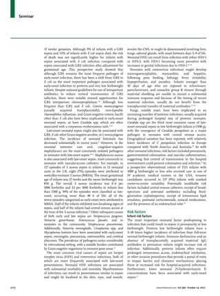 Seminar
1772	 www.thelancet.com Vol 390 October 14, 2017
37 weeks’ gestation. Although 9% of infants with a GBS
sepsis and 33% of infants with E coli sepsis died, the risk
of death was not significantly higher for infants with
sepsis associated with E coli infection compared with
sepsis associated with GBS infection after adjustment for
gestational age. This prospective study showed that
although GBS remains the most frequent pathogen of
early-onset infection, there has been a shift from GBS to
E coli as the most important pathogen associated with
early-onset infection in preterm and very low birthweight
infants. Despite national guidelines for use of intrapartum
antibiotics to reduce vertical transmission of GBS
infection, there were notable missed opportunities for
GBS intrapartum chemoprophylaxis.3,14
Although less
frequent than GBS and E coli, Listeria monocytogenes
(usually acquired transplacentally), non-typeable
Haemophilus influenzae, and Gram-negative enteric bacilli
other than E coli also have been implicated in early-onset
neonatal sepsis, as have Candida spp, which are often
associated with a cutaneous erythematous rash.15,16
Late-onset neonatal sepsis might also be associated with
GBS,Ecoli,otherGram-negativeaerobes,orLmonocytogenes
infection. The incidence of neonatal listeriosis has
decreased substantially in recent years.17
However, in the
neonatal intensive care unit, coagulase-negative
staphylococci are the most commonly isolated pathogens
in neonates with late-onset sepsis.18–21
Staphylococcus aureus
is also associated with late-onset sepsis, most commonly in
neonates with vascular-access catheters. For example, in
117 episodes of S aureus sepsis in infants in 13 neonatal
units in the UK, eight (7%) episodes were attributed to
meticillin-resistant S aureus (MRSA). The mean gestational
age of infants was 27 weeks and the mean birthweight was
850 g. The overall S aureus incidence was 0·6 per
1000 livebirths and 23 per 1000 livebirths in infants less
than 1500 g. 94% of the episodes were classified as late-
onset, occurring more than 48 h of life; all of the
seven episodes categorised as early-onset were attributed to
MRSA. Half of the infants exhibited non-localising signs of
sepsis, and half of the infants had central venous access at
the time of the S aureus infection.22
Other infrequent causes
of both early and late sepsis are Streptococcus pyogenes,
Neisseria gonorrhoeae, Enterococcus faecalis, and in
neonates in the community, Streptococcus pneumoniae.
Additionally, Neiserria meningitidis. Ureaplasma spp, and
Mycoplasma hominis have been associated with early-onset
sepsis, meningitis, pneumonia, osteomyelitis, and cerebral
abscesses. The prevalence of pathogens varies considerably
by international setting, with a notable burden contributed
by Gram-negative organisms in resource-poor areas.23
The most common viral causes of sepsis are herpes
simplex virus (HSV) and enterovirus infections, both of
which are more frequently associated with late-onset
presentations. Neonatal HSV infections are associated
with substantial morbidity and mortality. Manifestations
of infections can result in presentations similar to sepsis
and might be localised to the skin, eyes, and mouth,
involve the CNS, or might be disseminated involving liver,
lungs, adrenal glands, with onset between days 5–9 of life.
Neonatal HSV can result from infection with either HSV-1
or HSV-2, with HSV-1 becoming more prevalent with
increases in genital infections due to HSV-1.24–26
Neonates with enterovirus infections might develop
meningoencephalitis, myocarditis, and hepatitis,
following poor feeding, lethargy, fever, irritability,
hypoperfusion, and jaundice. Infants younger than
10 days of age who are exposed to echoviruses,
parechoviruses, and coxsackie group B viruses through
maternal shedding are unable to mount a substantial
immune response and because of the timing of recent
maternal infection, usually do not benefit from the
transplacental transfer of maternal antibodies.27–29
Fungi, notably yeast, have been implicated in an
increasing number of systemic infections, usually acquired
during prolonged hospital stay of preterm neonates.
Candida spp are the third most common cause of late-
onset neonatal sepsis in low birthweight infants (<1500 g),
with the emergence of Candida parapsilosis as a major
pathogen in neonates with central venous access.
Geographical variation has been reported, with relatively
lower incidence of C parapsilosis infection in Europe
compared with North America and Australia.30
As with
other neonatal infections, risk factors included prematurity,
gastrointestinal colonisation, and vascular catheterisation,
suggesting that control of transmission in the hospital
environment could prevent colonisation and infection.31
In
a prospective observational cohort of 1515 infants with
1000 g birthweight or less who received care at one of
19 academic medical centres in the USA, invasive
candidiasis occurred in 137 (9%) infants with marked
centre-to-centre variability. Potentially modifiable risk
factors included central venous catheters, receipt of broad-
spectrum and antenatal antibiotics including third-
generation cephalosporins, receipt of intravenous lipid
emulsion, postnatal corticosteroids, antacid medications,
and the presence of an endotracheal tube.32
Risk factors
Infant risk factors
The most important neonatal factor predisposing to
infection that could result in sepsis is prematurity or low
birthweight. Preterm low birthweight infants have a
3–10 times higher incidence of infection than full-term
normal birthweight infants. Immune dysfunction and an
absence of transplacentally acquired maternal IgG
antibodies in premature infants might increase risk of
infection. Additionally, preterm infants often require
prolonged intravenous access, endotracheal intubation,
or other invasive procedures that provide a portal of entry
or impair barrier and clearance mechanisms, placing
them at increased risk for hospital-acquired infections.
Furthermore, lower neonatal 25-hydroxyvitamin D
concentrations have been associated with early-onset
sepsis.33
 
