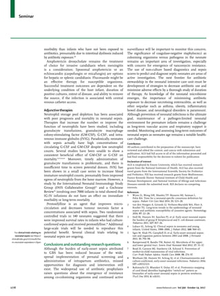Seminar
1778	 www.thelancet.com Vol 390 October 14, 2017
morbidity than infants who have not been exposed to
antibiotics, presumably due to intestinal dysbiosis induced
by antibiotic exposure.60
Amphotericin deoxycholate remains the treatment
of choice for invasive candidiasis when meningitis
is a consideration; liposomal amphotericin or an
echinocandin (caspofungin or micafungin) are options
for hepatic or splenic candidiasis. Fluconazole might be
an effective therapy for susceptible organisms.
Successful treatment outcomes are dependent on the
underlying condition of the host infant, duration of
positive cultures, extent of disease, and ability to remove
the source, if the infection is associated with central
venous catheter access.
Adjunctivetherapies
Neutrophil storage pool depletion has been associated
with poor prognosis and mortality in neonatal sepsis.
Therapies that increase the number or improve the
function of neutrophils have been studied, including
granulocyte transfusions, granulocyte macrophage
colony-stimulating factor (GM-CSF), G-CSF, and intra­
venous immune globulin (IVIG). Paradoxically, neonates
with sepsis actually have high concentrations of
circulating G-CSF and GM-CSF despite low neutrophil
counts. Several studies have been unable to show a
consistent beneficial effect of GM-CSF or G-CSF on
mortality.54,55,61,62
Moreover, timely administration of
granulocyte transfusions is problematic, and there is
insufficient time to screen potential donors. IVIG has
been shown in a small case series to increase blood
immature neutrophil counts, presumably from improved
egress of neutrophils from the bone marrow. However, a
study by the International Neonatal Immunology Study
Group (INIS Collaborative Group)63
and a Cochrane
Review56
involving over 7000 infants in total showed that
IG-IV infusions do not have an effect on immediate
morbidity or long-term mortality.
Pentoxifylline is an agent that improves micro­
circulation and decreases tumour necrosis factor α
concentrations associated with sepsis. Two randomised
controlled trials in 140 neonates suggested that there
were improved survival rates in infants who had culture-
confirmed sepsis and received pentoxifylline.64
Additional
large-scale trials will be needed to reproduce this
potential benefit. Several clinical trials relating to
neonatal sepsis are ongoing.
Conclusions and outstanding research questions
Although the burden of early-onset sepsis attributed
to GBS has been reduced because of the wide­
spread implementation of prenatal screening and
administration of intrapartum antibiotics, missed
opportunities for diagnosis and intervention still
exist. The widespread use of antibiotic prophylaxis
raises questions about the emergence of resistance
among co-colonising organisms and continued active
For clinical trials relating to
neonatal sepsis see https://
clinicaltrials.gov/ct2/results?ter
m=neonatal+sepsis&recr=Open
surveillance will be important to monitor this concern.
The significance of coagulase-negative staphylococci as
colonising organisms versus pathogens in the neonate
remains an important area of investigation, especially
with concern for emergence of vancomycin resistance.
The use of non-culture based diagnostics and sepsis
scores to predict and diagnose septic neonates are areas of
active investigation. The next frontier for antibiotic
stewardship in the neonatal intensive care unit must be
development of strategies to decrease antibiotic use and
minimise adverse effects by a thorough study of duration
of therapy. As knowledge of the neonatal microbiome
emerges, the importance of minimising antibiotic
exposure to decrease necrotising enterocolitis, as well as
other sequelae such as asthma, obesity, inflammatory
bowel disease, and neurological disorders is paramount.
Although prevention of neonatal infections is the ultimate
goal, maintenance of a pathogen-limited neonatal
environment for premature infants remains a challenge
as long-term vascular access and respiratory support is
needed. Monitoring and assessing long-term outcomes of
neonatal sepsis as neonates age remains a notable health-
care challenge.
Contributors
All authors contributed to the preparation of the manuscript, have
reviewed and edited the content, and concur with submission and
publication. ALS had full access to all of the information presented and
had final responsibility for the decision to submit for publication.
Declaration of interest
ALS is employed by Emory University, which has received research
grants from the National Institutes of Health. ALS has also received
travel grants from the International Scientific Society for Probiotics
and Prebiotics. PJS has received research grants from MedImmune,
Eunice Kennedy Shriver National Institute of Child Health and
Human Development, and National Institute of Allergy and Infectious
Diseases outside the submitted work. BJS declares no competing
interests.
References
1	 Wynn JL, Wong HR, Shanley TP, Bizzarro MJ, Saiman L,
Polin RA. Time for a neonatal-specific consensus definition for
sepsis. Pediatr Crit Care Med 2014; 15: 523–28.
2	 van den Hoogen A, Gerards LJ, Verboon-Maciolek MA, Fleer A,
Krediet TG. Long-term trends in the epidemiology of neonatal
sepsis and antibiotic susceptibility of causative agents. Neonatology
2010; 97: 22–28.
3	 Stoll BJ, Hansen NI, Sanchez PJ, et al. Early onset neonatal sepsis:
the burden of group B Streptococcal and E. coli disease continues.
Pediatrics 2011; 127: 817–26.
4	 Lukacs SL, Schrag SJ. Clinical sepsis in neonates and young
infants, United States, 1988–2006. J Pediatr 2012; 160: 960–65.
5	 Sgro M, Shah PS, Campbell D, et al. Early-onset neonatal sepsis:
rate and organism pattern between 2003 and 2008. J Perinatol
2011; 31: 794–98.
6	 Rampersaud R, Randis TM, Ratner AJ. Microbiota of the upper
and lower genital tract. Semin Fetal Neonatal Med 2012; 17: 51–57.
7	 Read JS, Cannon MJ, Stanberry LR, Schuval S. Prevention of
mother-to-child transmission of viral infections.
Curr Probl Pediatr Adolesc Health Care 2008; 38: 274–97.
8	 Wortham JM, Hansen NI, Schrag SJ, et al. Chorioamnionitis and
culture-confirmed, early-onset neonatal infections. Pediatrics 2016;
137: e20152323.
9	 Buhimschi CS, Bhandari V, Dulay AT, et al. Proteomics mapping
of cord blood identifies haptoglobin “switch-on” pattern as
biomarker of early-onset neonatal sepsis in preterm newborns.
PLoS One 2011; 6: e26111.
 