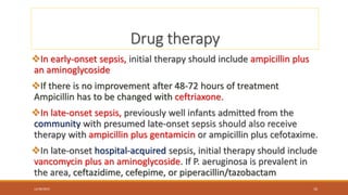 Drug therapy
In early-onset sepsis, initial therapy should include ampicillin plus
an aminoglycoside
If there is no improvement after 48-72 hours of treatment
Ampicillin has to be changed with ceftriaxone.
In late-onset sepsis, previously well infants admitted from the
community with presumed late-onset sepsis should also receive
therapy with ampicillin plus gentamicin or ampicillin plus cefotaxime.
In late-onset hospital-acquired sepsis, initial therapy should include
vancomycin plus an aminoglycoside. If P. aeruginosa is prevalent in
the area, ceftazidime, cefepime, or piperacillin/tazobactam
12/30/2023 10
 