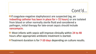 Cont’d…
If coagulase-negative staphylococci are suspected (eg, an
indwelling catheter has been in place for > 72 hours) or are isolated
from blood or other normally sterile fluid and considered a
pathogen, initial therapy for late-onset sepsis should include
vancomycin.
 Most infants with sepsis will improve clinically within 24 to 48
hours after appropriate antibiotic treatment is started.
Treatment duration is for 7-10 days depending on culture results.
12/30/2023 11
 