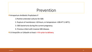 Prevention
Intrapartum Antibiotic Prophylaxis if
1.Positive antenatal cultures for GBS
2. Rupture of membranes >18 hours, or temperature >100.4°F (>38°C).
3. GBS bacteriuria during the current pregnancy.
4. Previous infant with invasive GBS disease.
I.V Ampicillin or Cefazolin at least > 4 hr prior to delivery.
12/30/2023 12
 
