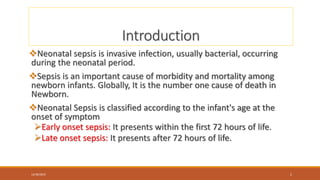 Introduction
Neonatal sepsis is invasive infection, usually bacterial, occurring
during the neonatal period.
Sepsis is an important cause of morbidity and mortality among
newborn infants. Globally, It is the number one cause of death in
Newborn.
Neonatal Sepsis is classified according to the infant's age at the
onset of symptom
Early onset sepsis: It presents within the first 72 hours of life.
Late onset sepsis: It presents after 72 hours of life.
12/30/2023 2
 