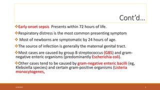 Cont’d…
Early onset sepsis Presents within 72 hours of life.
Respiratory distress is the most common presenting symptom
 Most of newborns are symptomatic by 24 hours of age.
The source of infection is generally the maternal genital tract.
Most cases are caused by group B streptococcus (GBS) and gram-
negative enteric organisms (predominantly Escherichia coli).
Other cases tend to be caused by gram-negative enteric bacilli (eg,
Klebsiella species) and certain gram-positive organisms (Listeria
monocytogenes,
12/30/2023 3
 