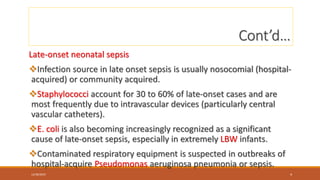 Cont’d…
Late-onset neonatal sepsis
Infection source in late onset sepsis is usually nosocomial (hospital-
acquired) or community acquired.
Staphylococci account for 30 to 60% of late-onset cases and are
most frequently due to intravascular devices (particularly central
vascular catheters).
E. coli is also becoming increasingly recognized as a significant
cause of late-onset sepsis, especially in extremely LBW infants.
Contaminated respiratory equipment is suspected in outbreaks of
hospital-acquire Pseudomonas aeruginosa pneumonia or sepsis.
12/30/2023 4
 