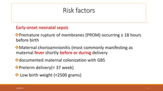 Risk factors
Early-onset neonatal sepsis
Premature rupture of membranes (PROM) occurring ≥ 18 hours
before birth
Maternal chorioamnionitis (most commonly manifesting as
maternal fever shortly before or during delivery
documented maternal colonization with GBS
Preterm delivery(< 37 week)
 Low birth weight (<2500 grams)
12/30/2023 5
 