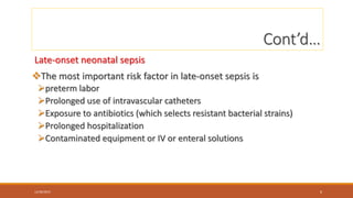 Cont’d…
Late-onset neonatal sepsis
The most important risk factor in late-onset sepsis is
preterm labor
Prolonged use of intravascular catheters
Exposure to antibiotics (which selects resistant bacterial strains)
Prolonged hospitalization
Contaminated equipment or IV or enteral solutions
12/30/2023 6
 