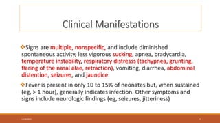 Clinical Manifestations
Signs are multiple, nonspecific, and include diminished
spontaneous activity, less vigorous sucking, apnea, bradycardia,
temperature instability, respiratory distresss (tachypnea, grunting,
flaring of the nasal alae, retraction), vomiting, diarrhea, abdominal
distention, seizures, and jaundice.
Fever is present in only 10 to 15% of neonates but, when sustained
(eg, > 1 hour), generally indicates infection. Other symptoms and
signs include neurologic findings (eg, seizures, jitteriness)
12/30/2023 7
 