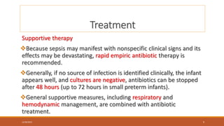 Treatment
Supportive therapy
Because sepsis may manifest with nonspecific clinical signs and its
effects may be devastating, rapid empiric antibiotic therapy is
recommended.
Generally, if no source of infection is identified clinically, the infant
appears well, and cultures are negative, antibiotics can be stopped
after 48 hours (up to 72 hours in small preterm infants).
General supportive measures, including respiratory and
hemodynamic management, are combined with antibiotic
treatment.
12/30/2023 9
 