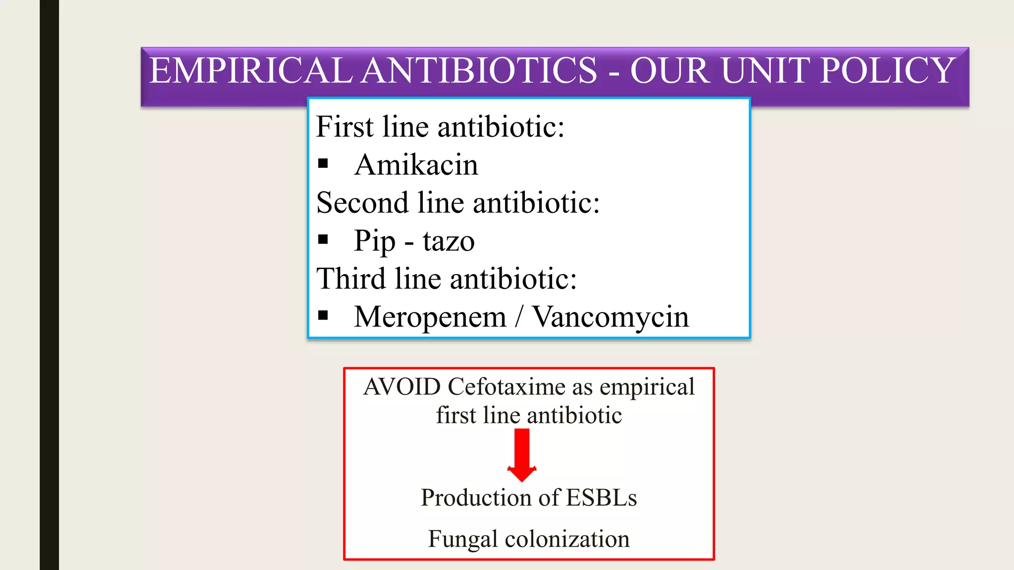 EMPIRICAL ANTIBIOTICS - OUR UNIT POLICY
First line antibiotic:
 Amikacin
Second line antibiotic:
 Pip - tazo
Third line antibiotic:
 Meropenem / Vancomycin
AVOID Cefotaxime as empirical
first line antibiotic
Production of ESBLs
Fungal colonization
 