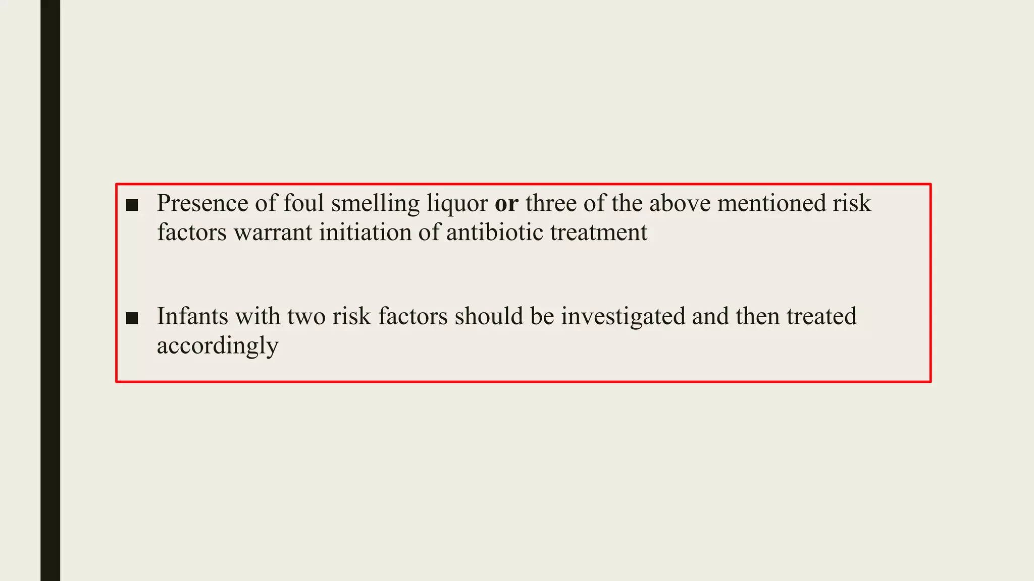■ Presence of foul smelling liquor or three of the above mentioned risk
factors warrant initiation of antibiotic treatment
■ Infants with two risk factors should be investigated and then treated
accordingly
 