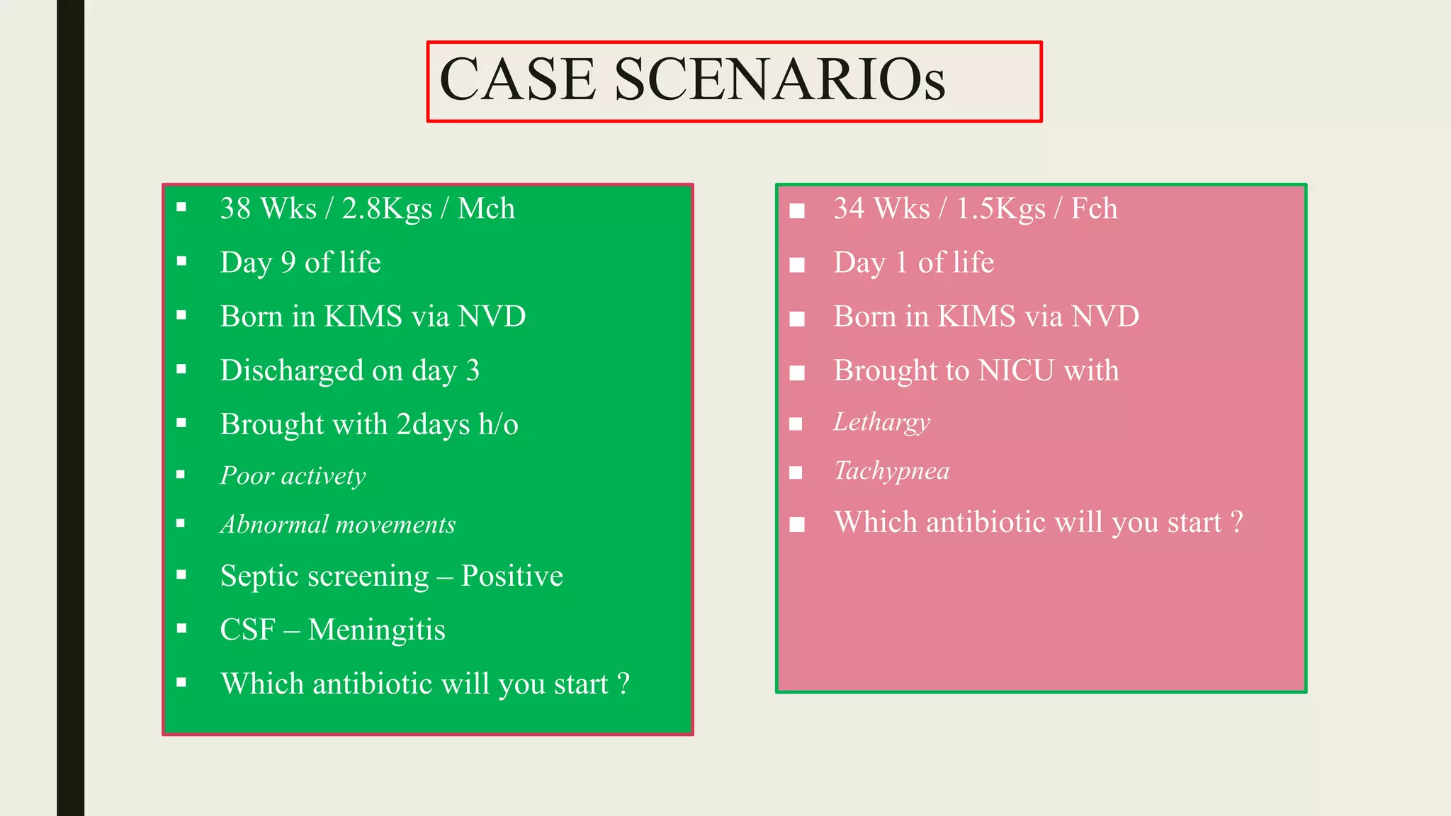 CASE SCENARIOs
 38 Wks / 2.8Kgs / Mch
 Day 9 of life
 Born in KIMS via NVD
 Discharged on day 3
 Brought with 2days h/o
 Poor activety
 Abnormal movements
 Septic screening – Positive
 CSF – Meningitis
 Which antibiotic will you start ?
■ 34 Wks / 1.5Kgs / Fch
■ Day 1 of life
■ Born in KIMS via NVD
■ Brought to NICU with
■ Lethargy
■ Tachypnea
■ Which antibiotic will you start ?
 