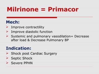 Milrinone = Primacor
Mech:
 Improve contractility
 Improve diastolic function
 Systemic and pulmonary vasodilation= Decrease
after load & Decrease Pulmonary BP
Indication:
 Shock post Cardiac Surgery
 Septic Shock
 Severe PPHN
 