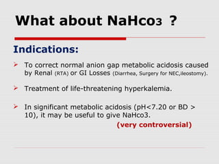 What about NaHco3 ?
Indications:
 To correct normal anion gap metabolic acidosis caused
by Renal (RTA) or GI Losses (Diarrhea, Surgery for NEC,ileostomy).
 Treatment of life-threatening hyperkalemia.
 In significant metabolic acidosis (pH<7.20 or BD >
10), it may be useful to give NaHco3.
(very controversial)
 