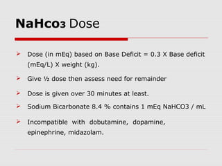 NaHco3 Dose
 Dose (in mEq) based on Base Deficit = 0.3 X Base deficit
(mEq/L) X weight (kg).
 Give ½ dose then assess need for remainder
 Dose is given over 30 minutes at least.
 Sodium Bicarbonate 8.4 % contains 1 mEq NaHCO3 / mL
 Incompatible with dobutamine, dopamine,
epinephrine, midazolam.
 