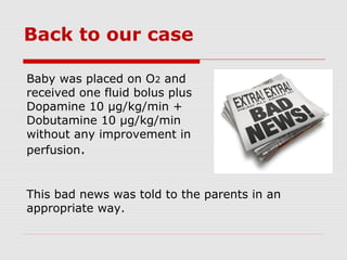 Back to our case
Baby was placed on O2 and
received one fluid bolus plus
Dopamine 10 μg/kg/min +
Dobutamine 10 μg/kg/min
without any improvement in
perfusion.
This bad news was told to the parents in an
appropriate way.
 