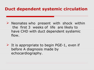 Duct dependent systemic circulation
 Neonates who present with shock within
the first 3 weeks of life are likely to
have CHD with duct dependent systemic
flow.
 It is appropriate to begin PGE-1, even if
before A diagnosis made by
echocardiography.
 