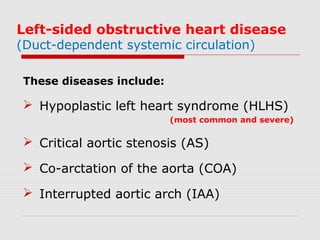 Left-sided obstructive heart disease
(Duct-dependent systemic circulation)
These diseases include:
 Hypoplastic left heart syndrome (HLHS)
(most common and severe)
 Critical aortic stenosis (AS)
 Co-arctation of the aorta (COA)
 Interrupted aortic arch (IAA)
 