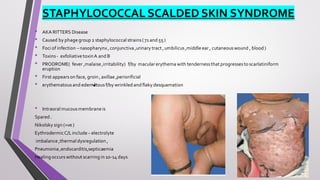 STAPHYLOCOCCAL SCALDED SKIN SYNDROME
• AKA RITTERS Disease
• Caused by phage group 2 staphylococcal strains(71 and 55 )
• Foci of infection – nasopharynx,conjunctiva ,urinary tract ,umbilicus,middle ear , cutaneouswound , blood )
• Toxins - exfoliative toxinA and B
• PRODROME( fever ,malaise ,irritability) f/by macular erythema with tendernessthat progressesto scarlatiniform
eruption
• First appearson face, groin ,axillae ,periorificial
• erythematousand edematous f/by wrinkled and flaky desquamation
• Intraoral mucousmembrane is
Spared .
Nikolsky sign (+ve )
EythrodermicC/Linclude – electrolyte
imbalance ,thermal dysregulation ,
Pneumonia ,endocarditis,septicaemia
Healing occurswithout scarring in 10-14 days
 