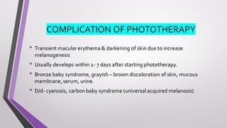 COMPLICATION OF PHOTOTHERAPY
• Transient macular erythema & darkening of skin due to increase
melanogenesis
• Usually develops within 1- 7 days after starting phototherapy.
• Bronze baby syndrome, grayish – brown discoloration of skin, mucous
membrane,serum, urine.
• D/d- cyanosis, carbon baby syndrome (universalacquired melanosis)
 