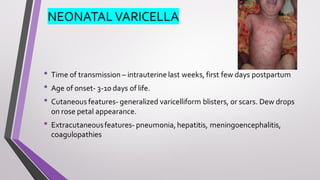 NEONATAL VARICELLA
• Time of transmission – intrauterine last weeks, first few days postpartum
• Age of onset- 3-10 days of life.
• Cutaneous features- generalized varicelliform blisters, or scars. Dew drops
on rose petal appearance.
• Extracutaneousfeatures- pneumonia,hepatitis, meningoencephalitis,
coagulopathies
 