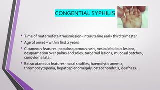 CONGENTIAL SYPHILIS
• Time of maternofetal transmission- intrauterine early third trimester
• Age of onset – within first 2 years
• Cutaneous features- papulosquamousrash , vesiculobullous lesions,
desquamation over palms and soles, targetoid lesions, mucosalpatches ,
condyloma lata.
• Extracutaneousfeatures- nasal snuffles, haemolytic anemia,
thrombocytopenia, hepatosplenomegaly, osteochondritis, deafness.
 