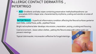 ALLERGIC CONTACT DERMATITIS ,
INTERTRIGO
• ACD-Emollients and baby wipes containing preservative methylisothiazolinone can
precipitate ACDin diaper area characterised by erythema ,scaling and vesicles on areas of
contact .
INTERTRIGO – Superficial inflammatory condition affecting the flexural surfaces 9anterior
neck folds, cubital fossa ,axilla , popliteal fossa)
Bright red erythema later develops into erosion ,maceration ,oozing ,crusting and fissuring.
Cool environment , loose cotton clothes , patting the flexure areas with cotton pads can
prevent intertrigo
Topical clotrimazole / miconazole is effective for fungal intertrigo .
 