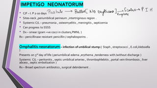 IMPETIGO NEONATORUM
• C/F – I. P 2-10 days
• Sites-neck ,periumbilical perineum ,intertriginous region .
• Systemic C/L – pneumonia , osteomyelitis , meningitis , septicemia
• Can progress to SSSS
• Dx – smear (gram +ve cocci in clusters,PMNL )
Rx – penicillinase resistant penicillin / cephalosporins .
Omphalitis neonatorum – infection of umbilical stump ( Staph , streptococci , E.coli,klebsiella
)
Presents on 3rd day of life ( periumbilical edema ,erythema ,tenderness with /without discharge )
Systemic C/L – peritonitis , septic umbilical arteries , thrombophlebitis , portal vein thrombosis , liver
abcess , septic embolization )
Rx – Broad spectrum antibiotics , surgical debridement .
 