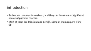 introduction
• Rashes are common in newborn, and they can be source of significant
source of parental concern
• Most of them are transient and benign, some of them require work
up
 