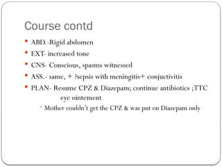 Course contd
 ABD.-Rigid abdomen
 EXT- increased tone
 CNS- Conscious, spasms witnessed
 ASS.- same, + ?sepsis with meningitis+ conjuctivitis
 PLAN- Resume CPZ & Diazepam; continue antibiotics ;TTC
eye ointement
Mother couldn’t get the CPZ & was put on Diazepam only
 