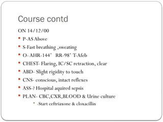 Course contd
ON 14/12/00
 P-ASAbove
 S-Fast breathing ,sweating
 O- AHR-144’ RR-98’ T-Afeb
 CHEST- Flaring, IC/SC retraction, clear
 ABD- Slight rigidity to touch
 CNS- conscious, intact reflexes
 ASS-? Hospital aquired sepsis
 PLAN- CBC,CXR,BLOOD & Urine culture
 -Start ceftriaxone & cloxacillin
 